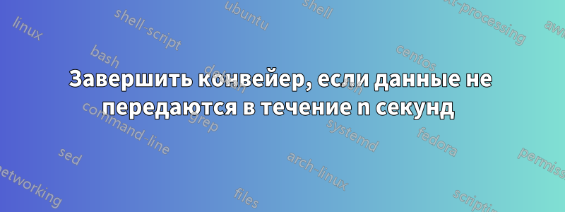 Завершить конвейер, если данные не передаются в течение n секунд 