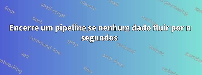 Encerre um pipeline se nenhum dado fluir por n segundos 