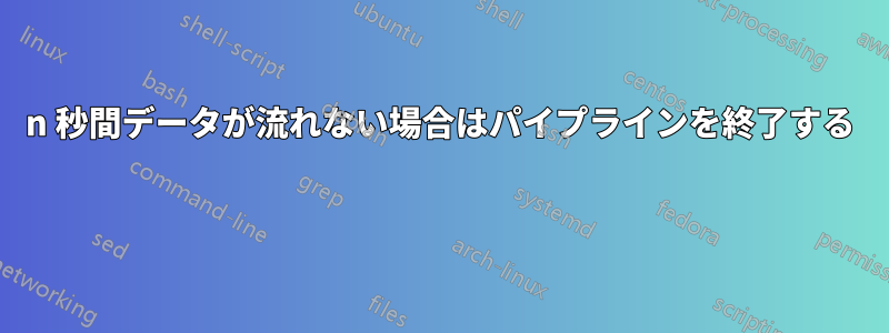 n 秒間データが流れない場合はパイプラインを終了する 