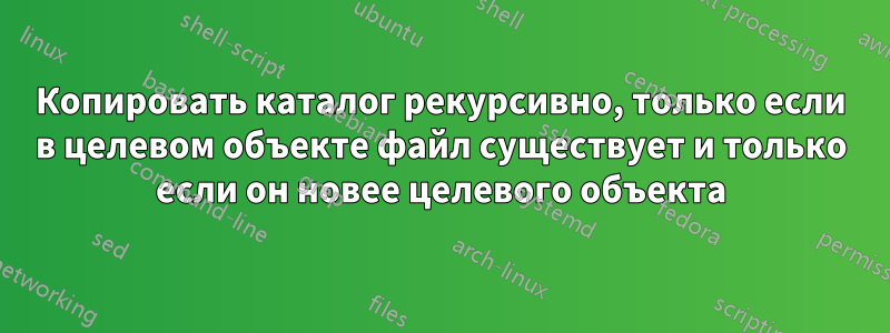 Копировать каталог рекурсивно, только если в целевом объекте файл существует и только если он новее целевого объекта