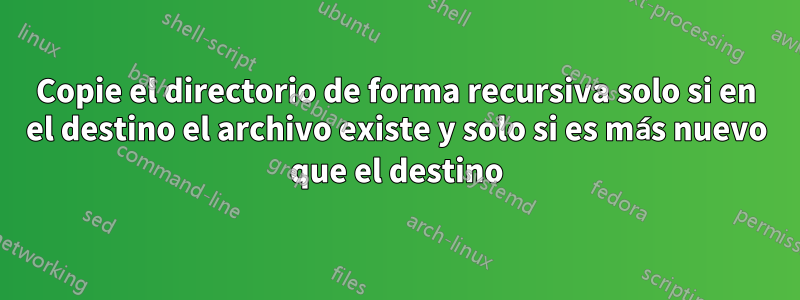 Copie el directorio de forma recursiva solo si en el destino el archivo existe y solo si es más nuevo que el destino