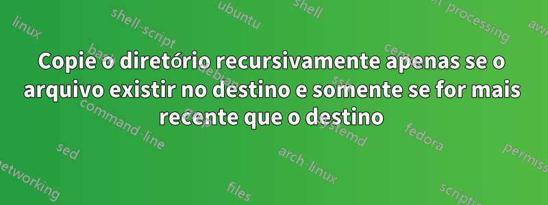 Copie o diretório recursivamente apenas se o arquivo existir no destino e somente se for mais recente que o destino