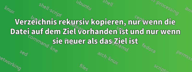 Verzeichnis rekursiv kopieren, nur wenn die Datei auf dem Ziel vorhanden ist und nur wenn sie neuer als das Ziel ist