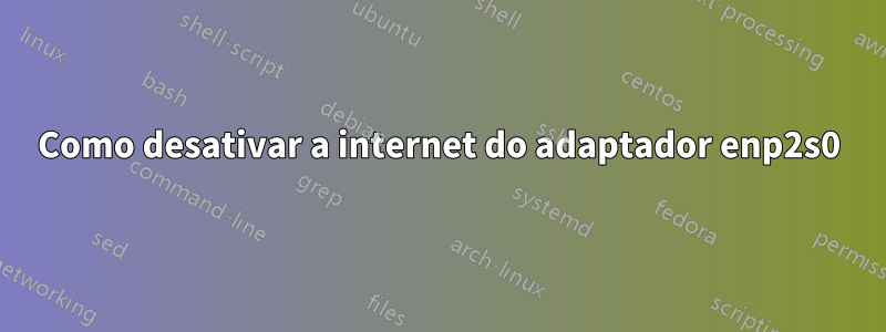 Como desativar a internet do adaptador enp2s0