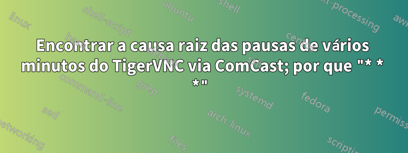 Encontrar a causa raiz das pausas de vários minutos do TigerVNC via ComCast; por que "* * *"