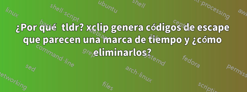 ¿Por qué tldr? xclip genera códigos de escape que parecen una marca de tiempo y ¿cómo eliminarlos?