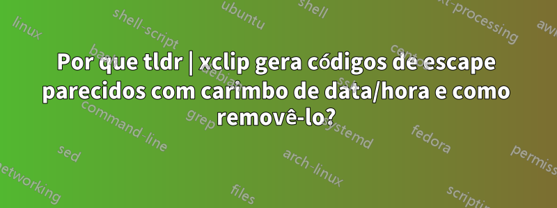 Por que tldr | xclip gera códigos de escape parecidos com carimbo de data/hora e como removê-lo?