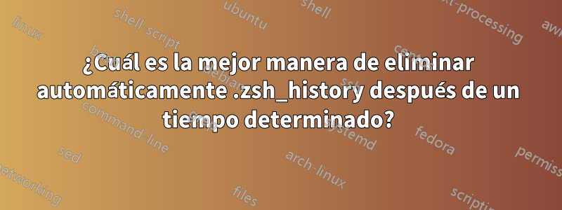 ¿Cuál es la mejor manera de eliminar automáticamente .zsh_history después de un tiempo determinado?