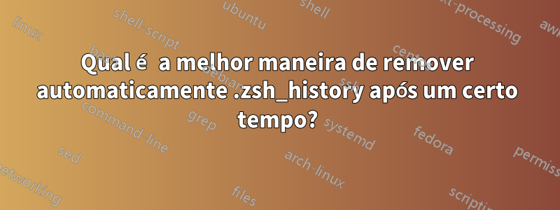 Qual é a melhor maneira de remover automaticamente .zsh_history após um certo tempo?