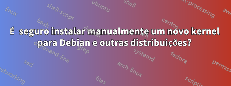 É seguro instalar manualmente um novo kernel para Debian e outras distribuições?