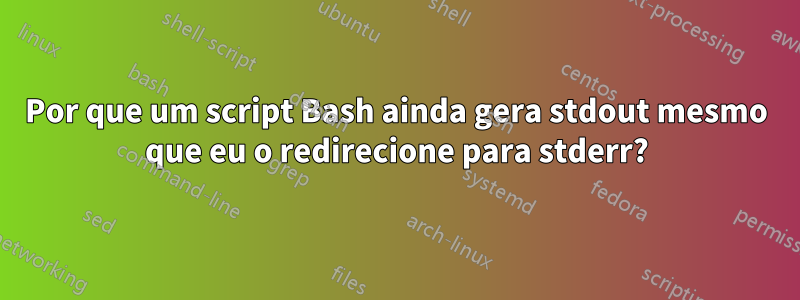 Por que um script Bash ainda gera stdout mesmo que eu o redirecione para stderr?