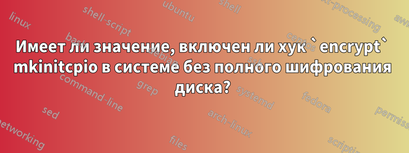 Имеет ли значение, включен ли хук `encrypt` mkinitcpio в системе без полного шифрования диска?