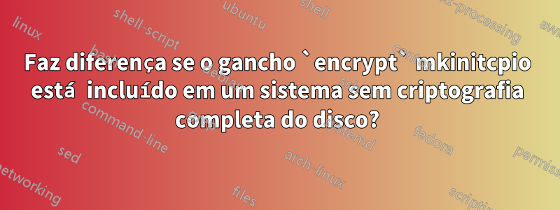 Faz diferença se o gancho `encrypt` mkinitcpio está incluído em um sistema sem criptografia completa do disco?