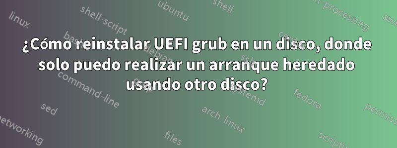 ¿Cómo reinstalar UEFI grub en un disco, donde solo puedo realizar un arranque heredado usando otro disco?