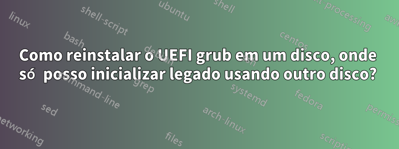 Como reinstalar o UEFI grub em um disco, onde só posso inicializar legado usando outro disco?