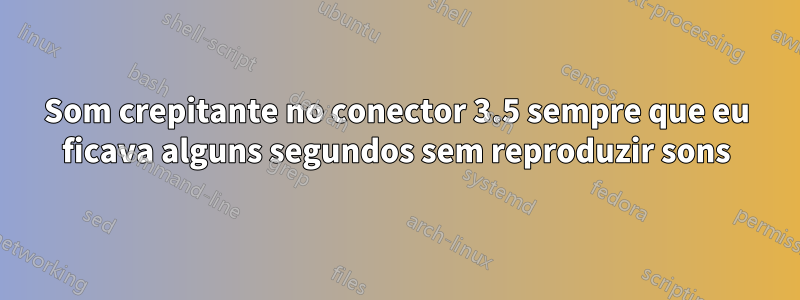 Som crepitante no conector 3.5 sempre que eu ficava alguns segundos sem reproduzir sons