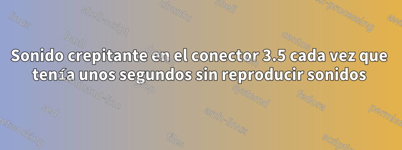 Sonido crepitante en el conector 3.5 cada vez que tenía unos segundos sin reproducir sonidos