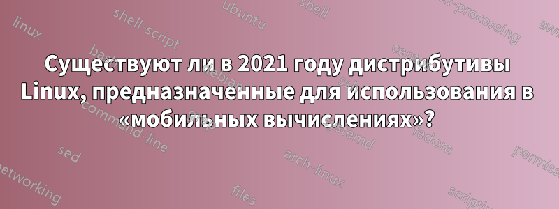 Существуют ли в 2021 году дистрибутивы Linux, предназначенные для использования в «мобильных вычислениях»?