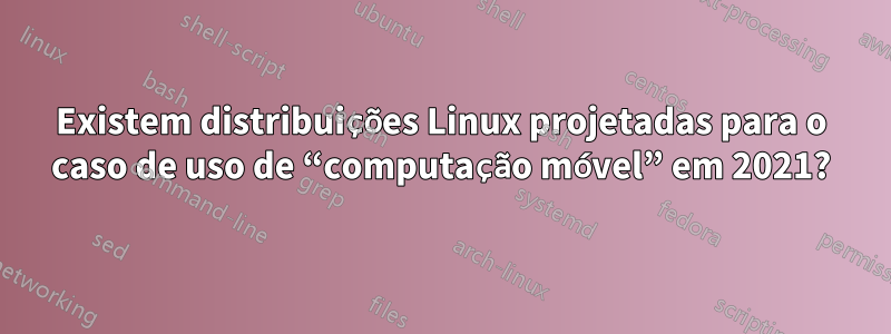 Existem distribuições Linux projetadas para o caso de uso de “computação móvel” em 2021?