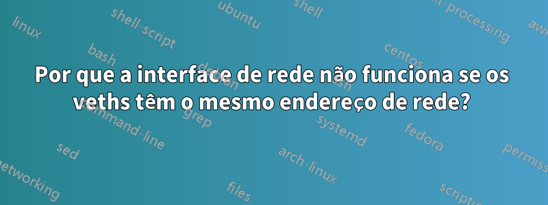 Por que a interface de rede não funciona se os veths têm o mesmo endereço de rede?