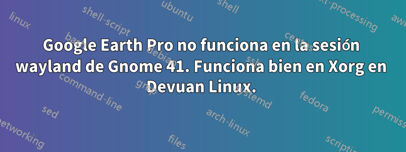 Google Earth Pro no funciona en la sesión wayland de Gnome 41. Funciona bien en Xorg en Devuan Linux.