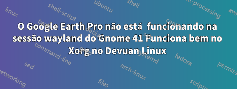 O Google Earth Pro não está funcionando na sessão wayland do Gnome 41 Funciona bem no Xorg no Devuan Linux