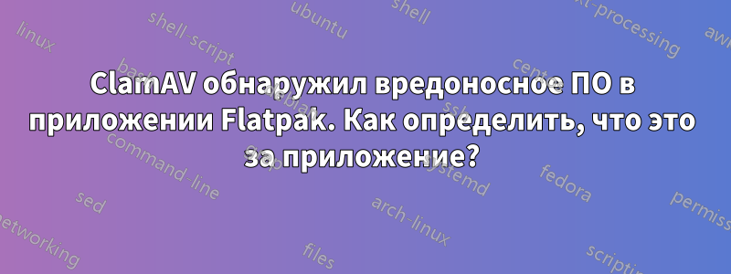 ClamAV обнаружил вредоносное ПО в приложении Flatpak. Как определить, что это за приложение?