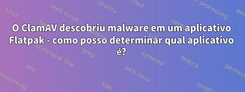 O ClamAV descobriu malware em um aplicativo Flatpak - como posso determinar qual aplicativo é?