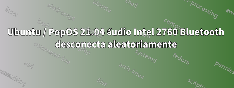 Ubuntu / PopOS 21.04 áudio Intel 2760 Bluetooth desconecta aleatoriamente