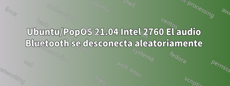 Ubuntu/PopOS 21.04 Intel 2760 El audio Bluetooth se desconecta aleatoriamente