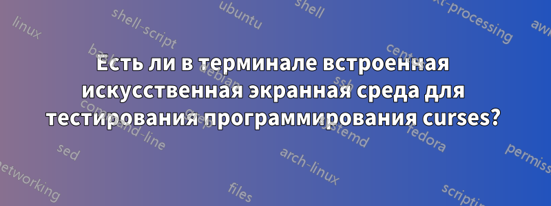 Есть ли в терминале встроенная искусственная экранная среда для тестирования программирования curses?