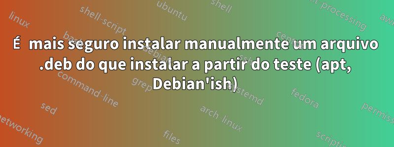 É mais seguro instalar manualmente um arquivo .deb do que instalar a partir do teste (apt, Debian'ish)