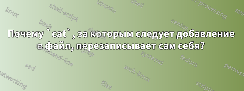 Почему `cat`, за которым следует добавление в файл, перезаписывает сам себя?