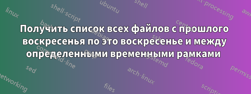 Получить список всех файлов с прошлого воскресенья по это воскресенье и между определенными временными рамками 