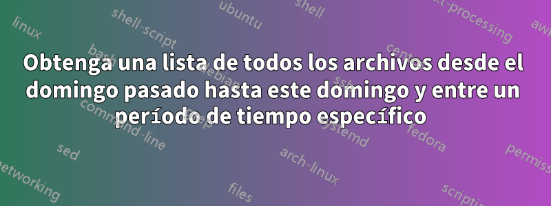 Obtenga una lista de todos los archivos desde el domingo pasado hasta este domingo y entre un período de tiempo específico 