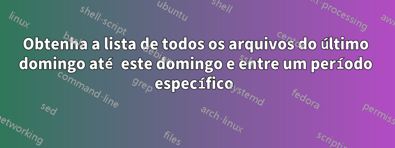 Obtenha a lista de todos os arquivos do último domingo até este domingo e entre um período específico 