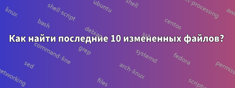 Как найти последние 10 измененных файлов?