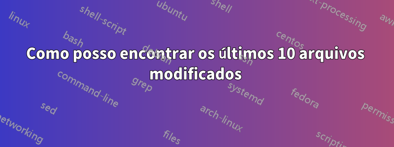 Como posso encontrar os últimos 10 arquivos modificados