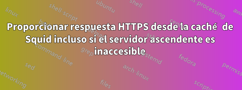 Proporcionar respuesta HTTPS desde la caché de Squid incluso si el servidor ascendente es inaccesible