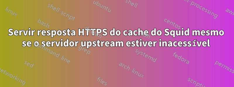 Servir resposta HTTPS do cache do Squid mesmo se o servidor upstream estiver inacessível