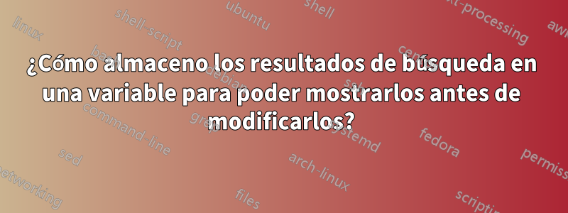 ¿Cómo almaceno los resultados de búsqueda en una variable para poder mostrarlos antes de modificarlos?