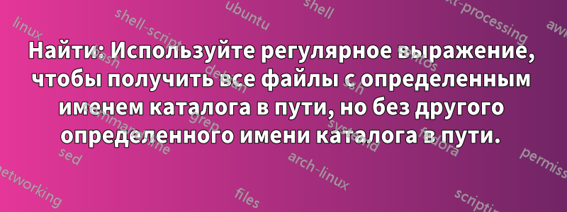 Найти: Используйте регулярное выражение, чтобы получить все файлы с определенным именем каталога в пути, но без другого определенного имени каталога в пути.