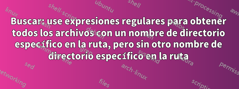 Buscar: use expresiones regulares para obtener todos los archivos con un nombre de directorio específico en la ruta, pero sin otro nombre de directorio específico en la ruta