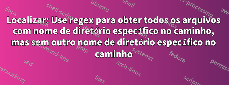 Localizar: Use regex para obter todos os arquivos com nome de diretório específico no caminho, mas sem outro nome de diretório específico no caminho