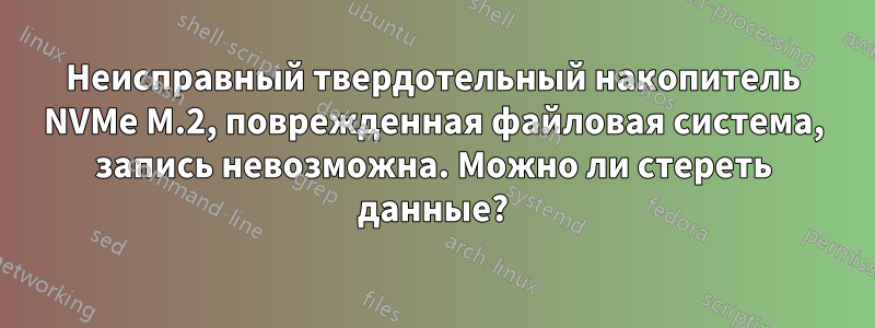 Неисправный твердотельный накопитель NVMe M.2, поврежденная файловая система, запись невозможна. Можно ли стереть данные?