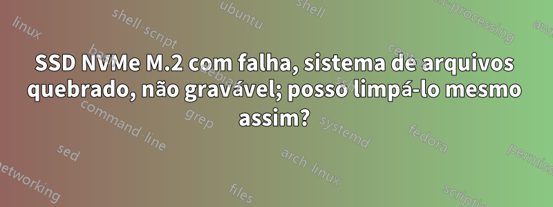 SSD NVMe M.2 com falha, sistema de arquivos quebrado, não gravável; posso limpá-lo mesmo assim?