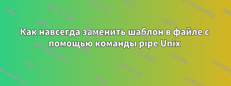 Как навсегда заменить шаблон в файле с помощью команды pipe Unix