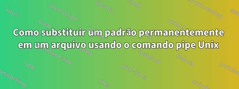 Como substituir um padrão permanentemente em um arquivo usando o comando pipe Unix