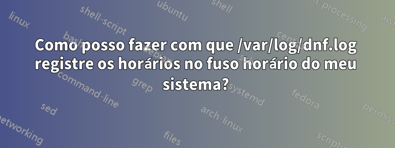 Como posso fazer com que /var/log/dnf.log registre os horários no fuso horário do meu sistema?