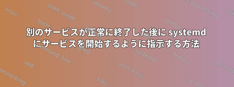 別のサービスが正常に終了した後に systemd にサービスを開始するように指示する方法